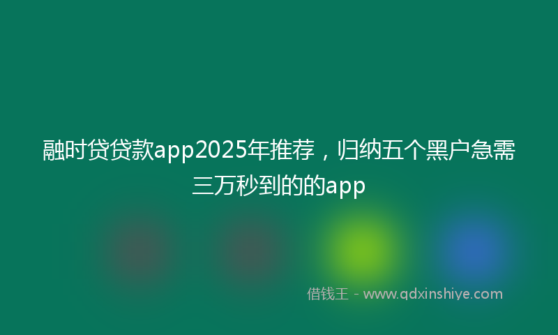 融时贷贷款app2025年推荐，归纳五个黑户急需三万秒到的的app