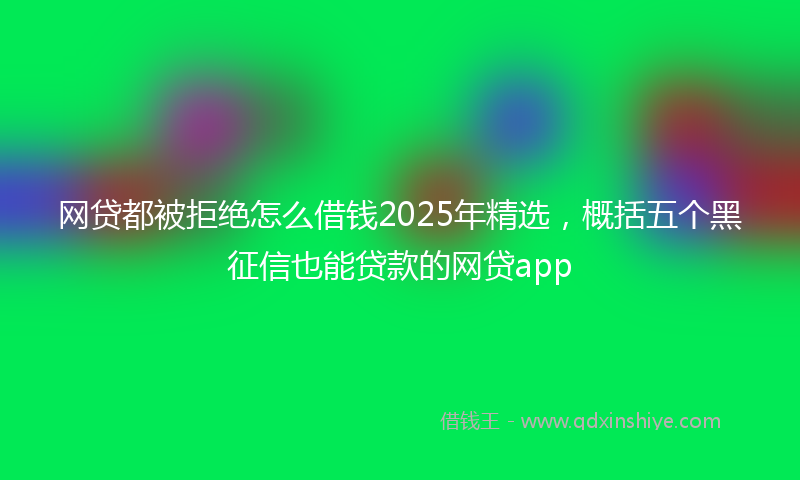 网贷都被拒绝怎么借钱2025年精选，概括五个黑征信也能贷款的网贷app