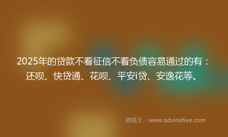 2025年的贷款不看征信不看负债容易通过的有：还呗、快贷通、花呗、平安i贷、安逸花等。