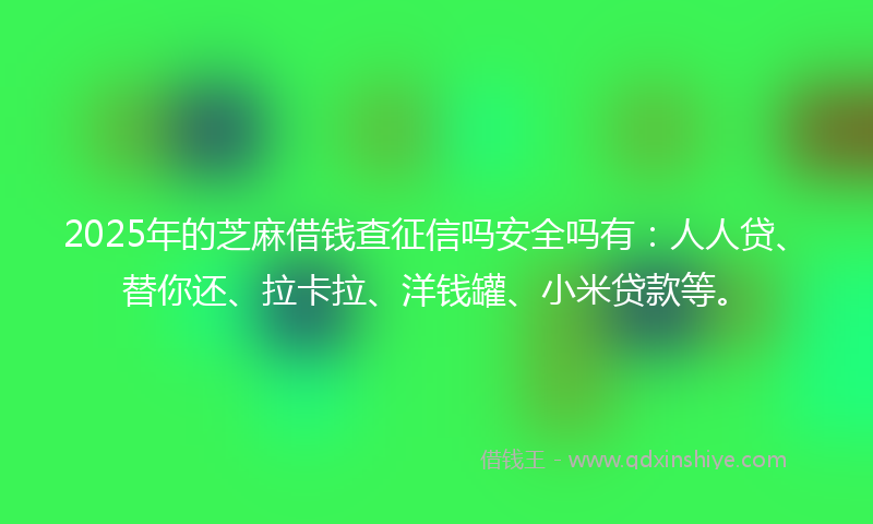2025年的芝麻借钱查征信吗安全吗有：人人贷、替你还、拉卡拉、洋钱罐、小米贷款等。