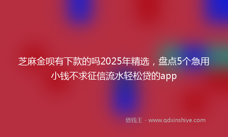 芝麻金呗有下款的吗2025年精选，盘点5个急用小钱不求征信流水轻松贷的app