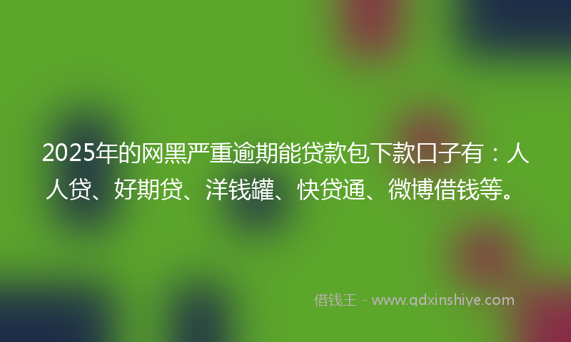 2025年的网黑严重逾期能贷款包下款口子有：人人贷、好期贷、洋钱罐、快贷通、微博借钱等。