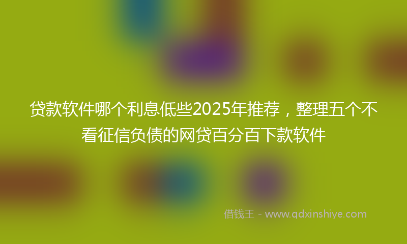 贷款软件哪个利息低些2025年推荐，整理五个不看征信负债的网贷百分百下款软件