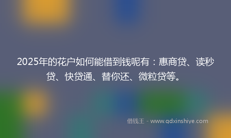2025年的花户如何能借到钱呢有：惠商贷、读秒贷、快贷通、替你还、微粒贷等。