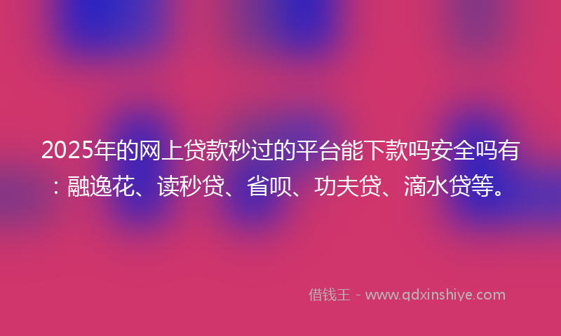 2025年的网上贷款秒过的平台能下款吗安全吗有：融逸花、读秒贷、省呗、功夫贷、滴水贷等。