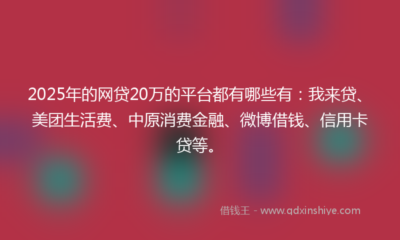 2025年的网贷20万的平台都有哪些有：我来贷、美团生活费、中原消费金融、微博借钱、信用卡贷等。