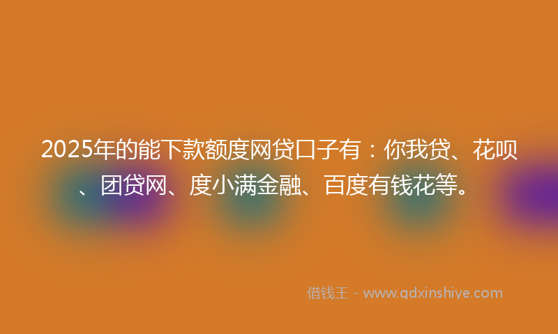 2025年的能下款额度网贷口子有：你我贷、花呗、团贷网、度小满金融、百度有钱花等。