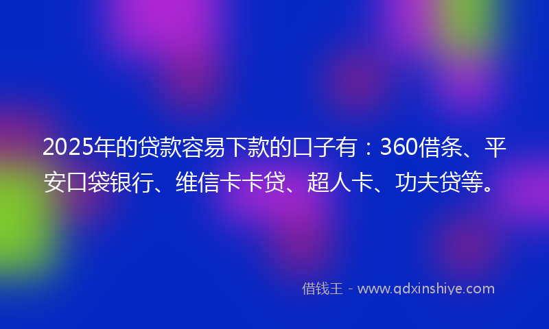2025年的贷款容易下款的口子有：360借条、平安口袋银行、维信卡卡贷、超人卡、功夫贷等。