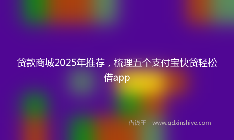 贷款商城2025年推荐，梳理五个支付宝快贷轻松借app