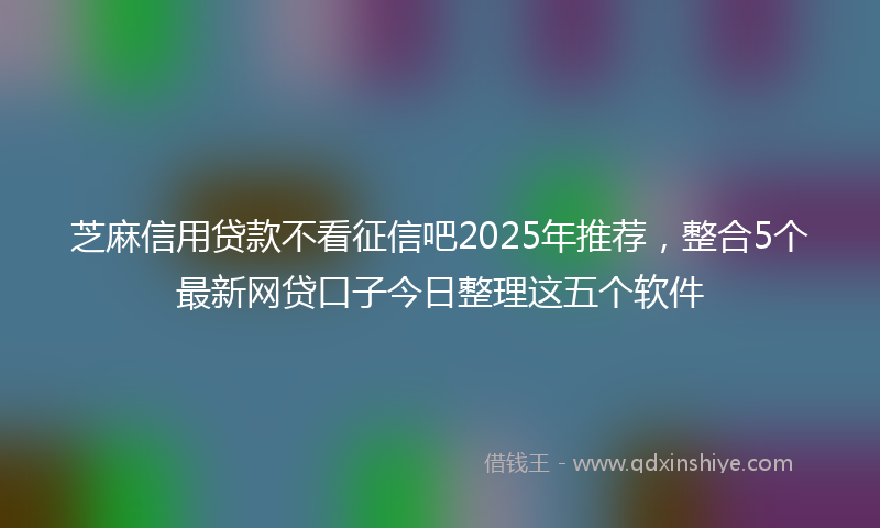 芝麻信用贷款不看征信吧2025年推荐，整合5个最新网贷口子今日整理这五个软件