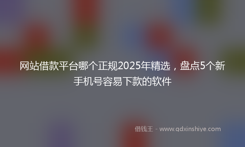 网站借款平台哪个正规2025年精选，盘点5个新手机号容易下款的软件
