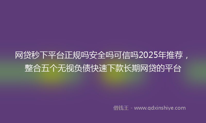 网贷秒下平台正规吗安全吗可信吗2025年推荐，整合五个无视负债快速下款长期网贷的平台