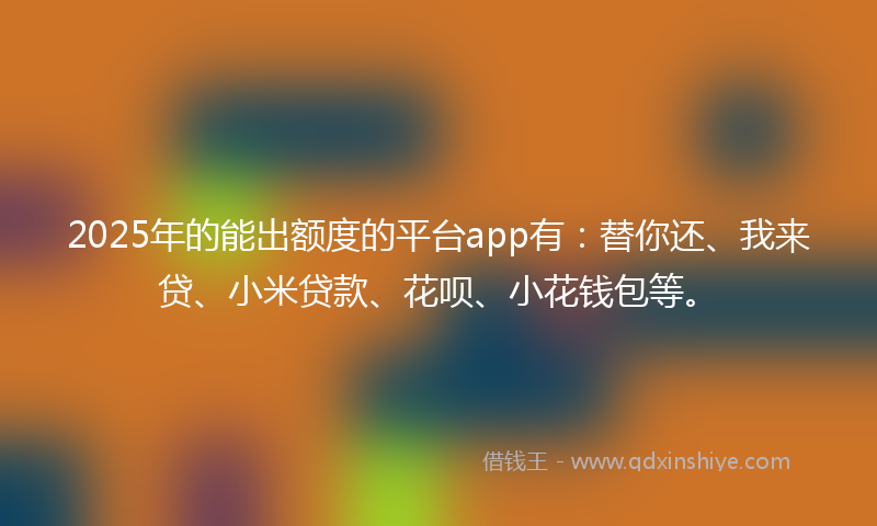2025年的能出额度的平台app有：替你还、我来贷、小米贷款、花呗、小花钱包等。