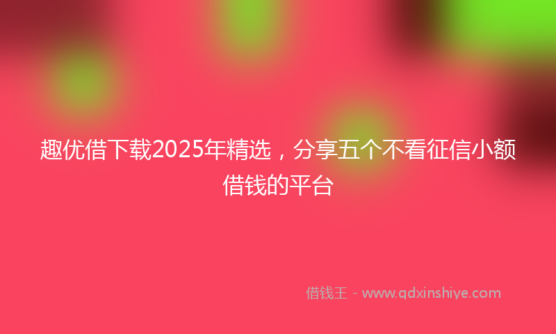 趣优借下载2025年精选，分享五个不看征信小额借钱的平台