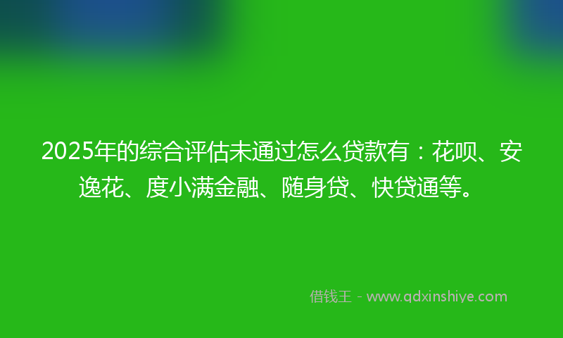 2025年的综合评估未通过怎么贷款有：花呗、安逸花、度小满金融、随身贷、快贷通等。