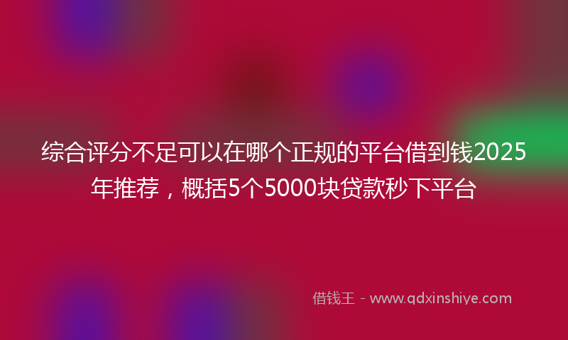 综合评分不足可以在哪个正规的平台借到钱2025年推荐，概括5个5000块贷款秒下平台