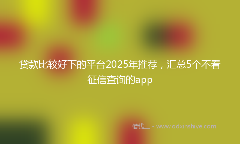 贷款比较好下的平台2025年推荐，汇总5个不看征信查询的app