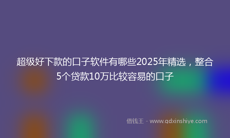 超级好下款的口子软件有哪些2025年精选，整合5个贷款10万比较容易的口子