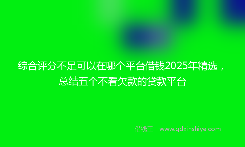 综合评分不足可以在哪个平台借钱2025年精选，总结五个不看欠款的贷款平台