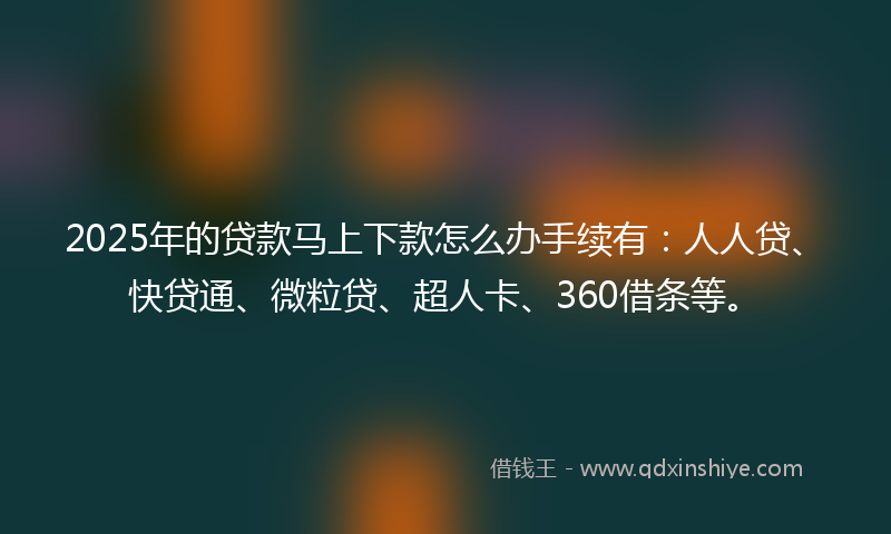 2025年的贷款马上下款怎么办手续有：人人贷、快贷通、微粒贷、超人卡、360借条等。