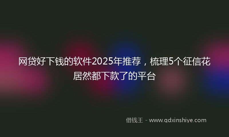 网贷好下钱的软件2025年推荐，梳理5个征信花居然都下款了的平台