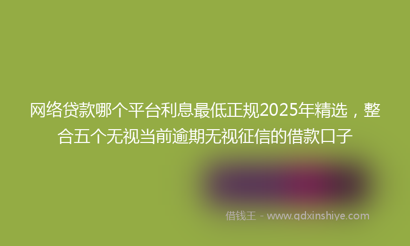 网络贷款哪个平台利息最低正规2025年精选，整合五个无视当前逾期无视征信的借款口子