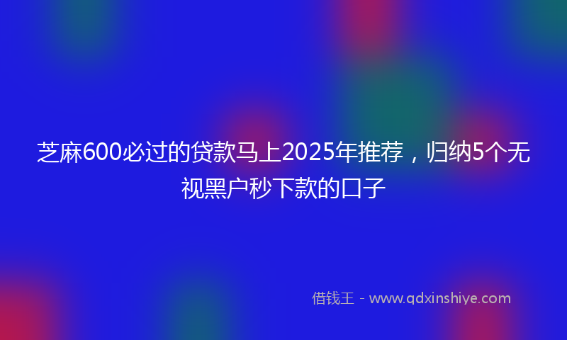 芝麻600必过的贷款马上2025年推荐，归纳5个无视黑户秒下款的口子