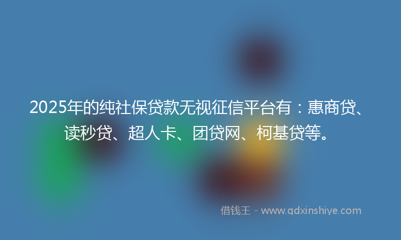2025年的纯社保贷款无视征信平台有：惠商贷、读秒贷、超人卡、团贷网、柯基贷等。