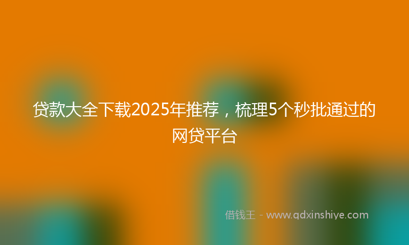 贷款大全下载2025年推荐，梳理5个秒批通过的网贷平台