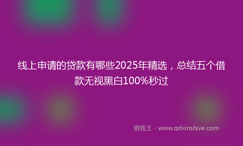 线上申请的贷款有哪些2025年精选，总结五个借款无视黑白100%秒过