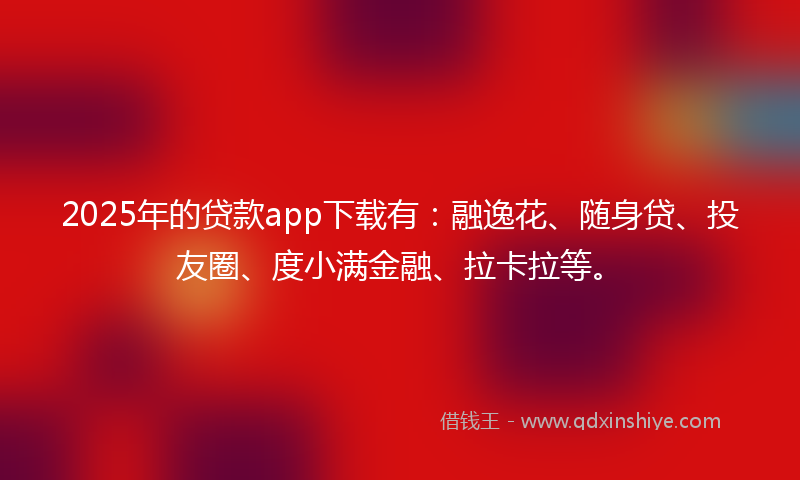 2025年的贷款app下载有：融逸花、随身贷、投友圈、度小满金融、拉卡拉等。