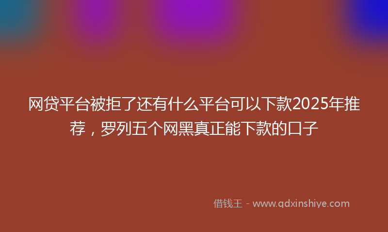 网贷平台被拒了还有什么平台可以下款2025年推荐，罗列五个网黑真正能下款的口子