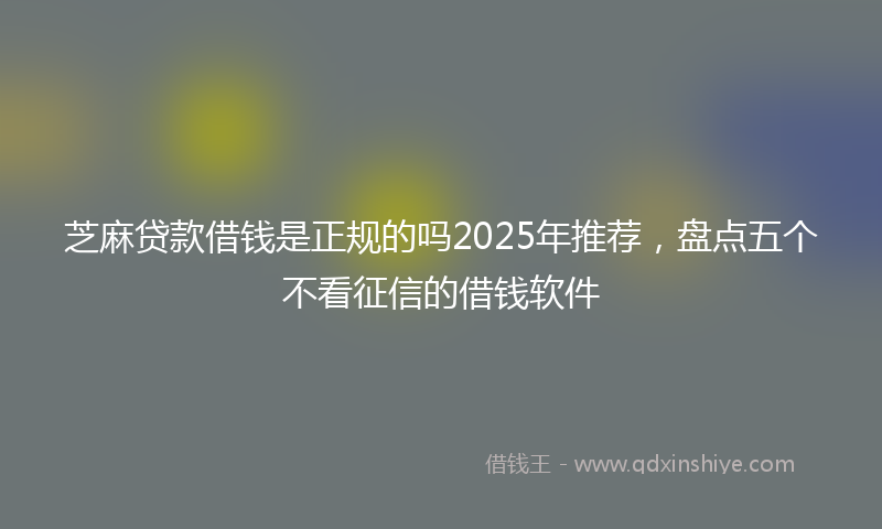 芝麻贷款借钱是正规的吗2025年推荐，盘点五个不看征信的借钱软件