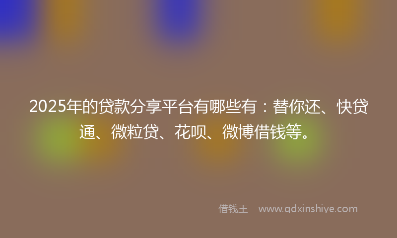 2025年的贷款分享平台有哪些有：替你还、快贷通、微粒贷、花呗、微博借钱等。