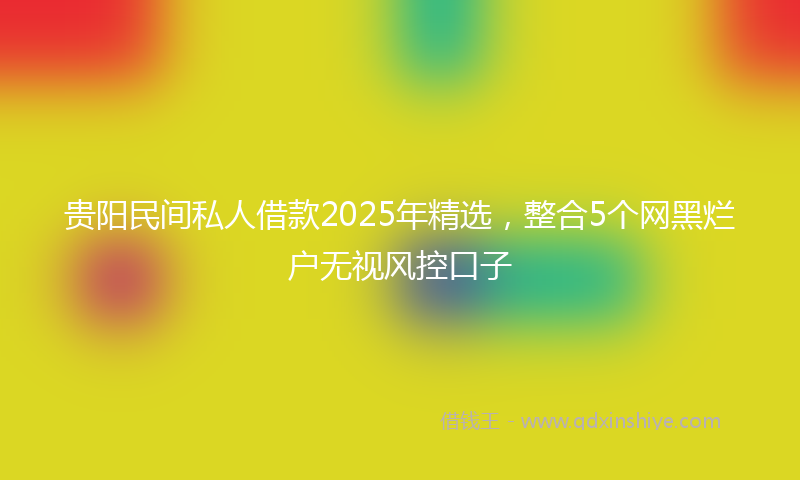 贵阳民间私人借款2025年精选，整合5个网黑烂户无视风控口子