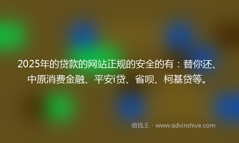 2025年的贷款的网站正规的安全的有：替你还、中原消费金融、平安i贷、省呗、柯基贷等。