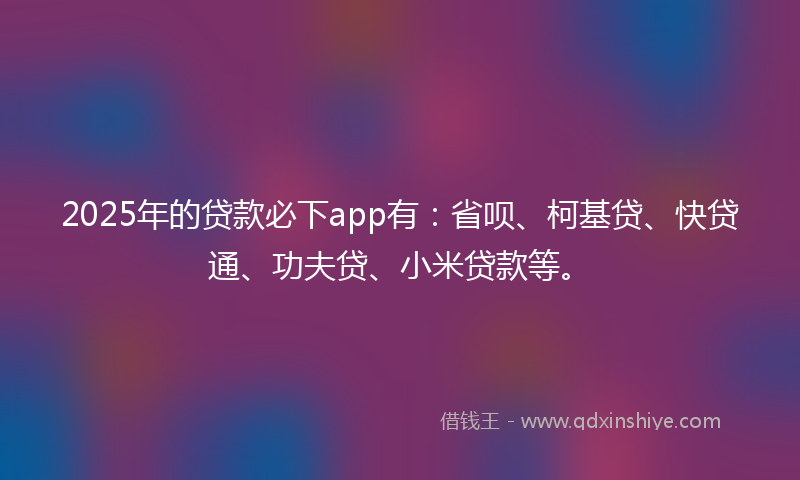 2025年的贷款必下app有：省呗、柯基贷、快贷通、功夫贷、小米贷款等。