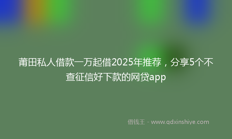 莆田私人借款一万起借2025年推荐，分享5个不查征信好下款的网贷app