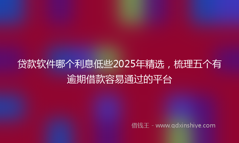 贷款软件哪个利息低些2025年精选，梳理五个有逾期借款容易通过的平台