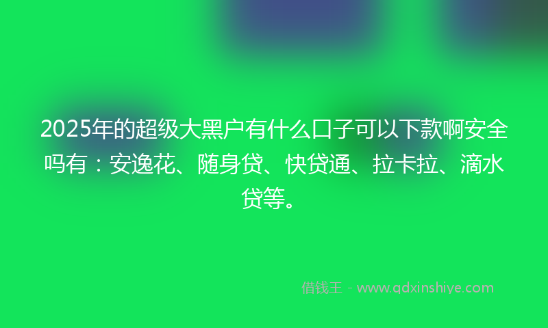 2025年的超级大黑户有什么口子可以下款啊安全吗有：安逸花、随身贷、快贷通、拉卡拉、滴水贷等。