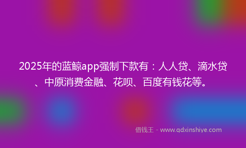 2025年的蓝鲸app强制下款有：人人贷、滴水贷、中原消费金融、花呗、百度有钱花等。