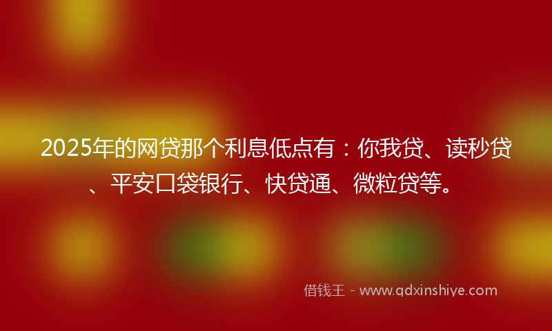 2025年的网贷那个利息低点有：你我贷、读秒贷、平安口袋银行、快贷通、微粒贷等。