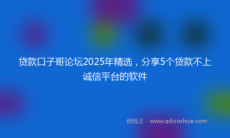 贷款口子哥论坛2025年精选，分享5个贷款不上诚信平台的软件