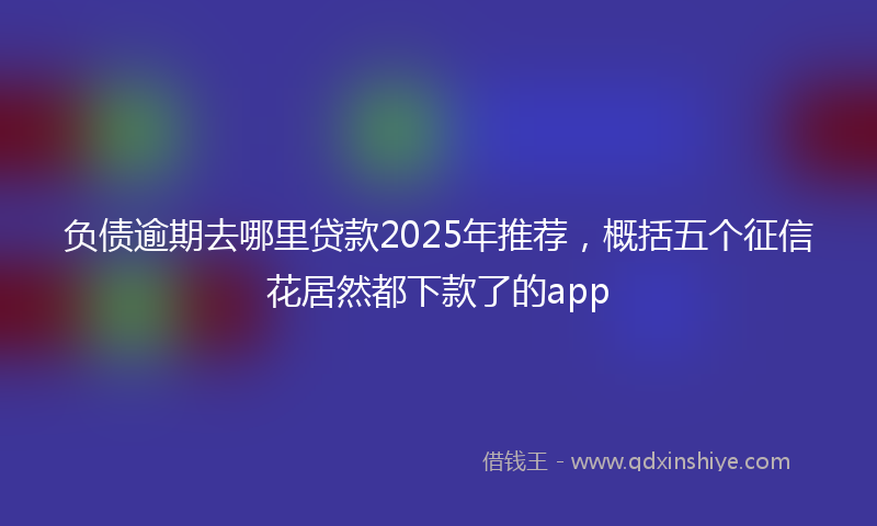负债逾期去哪里贷款2025年推荐，概括五个征信花居然都下款了的app
