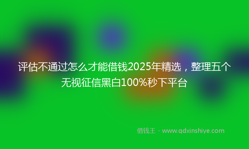 评估不通过怎么才能借钱2025年精选，整理五个无视征信黑白100%秒下平台