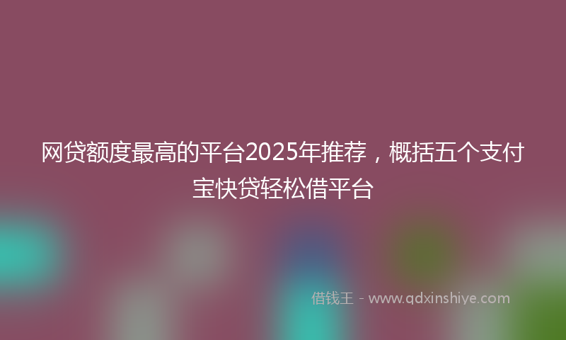 网贷额度最高的平台2025年推荐，概括五个支付宝快贷轻松借平台