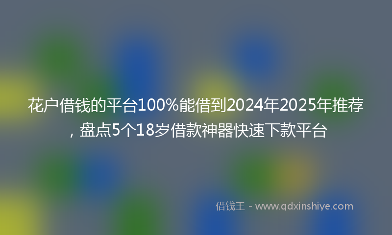 花户借钱的平台100%能借到2024年2025年推荐，盘点5个18岁借款神器快速下款平台