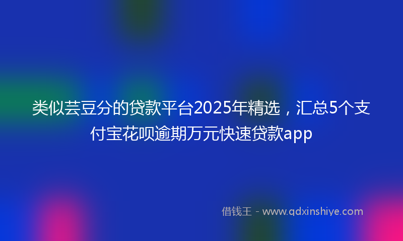 类似芸豆分的贷款平台2025年精选，汇总5个支付宝花呗逾期万元快速贷款app