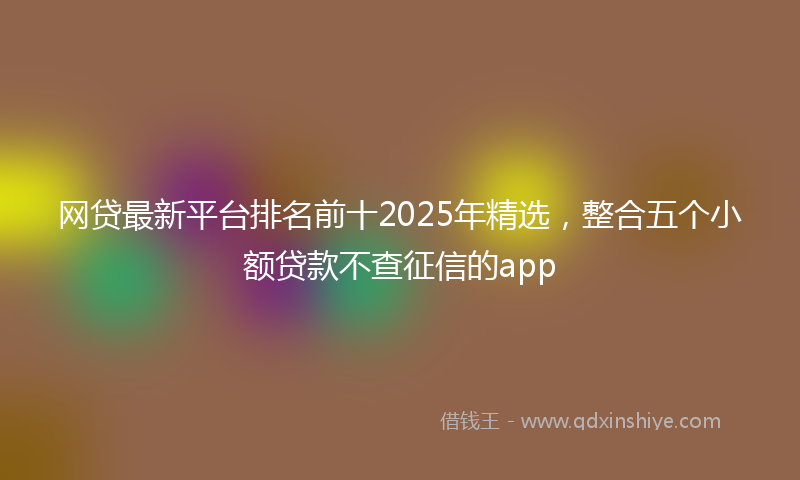 网贷最新平台排名前十2025年精选，整合五个小额贷款不查征信的app