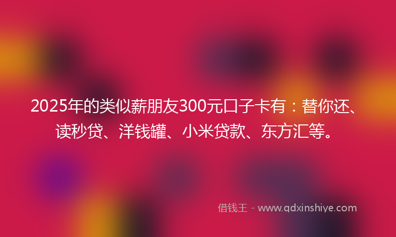 2025年的类似薪朋友300元口子卡有：替你还、读秒贷、洋钱罐、小米贷款、东方汇等。